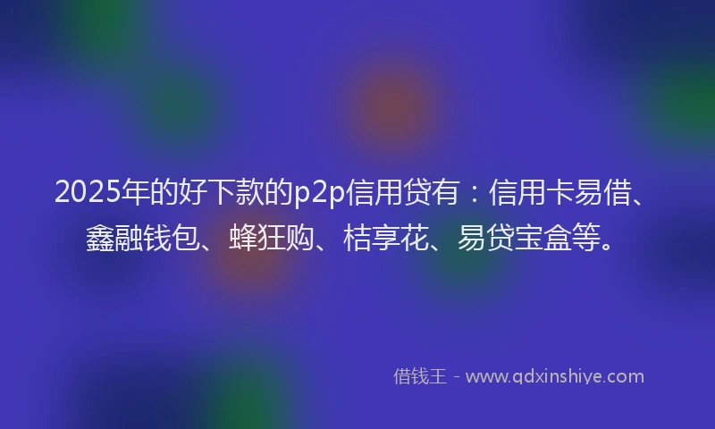 2025年的好下款的p2p信用贷有：信用卡易借、鑫融钱包、蜂狂购、桔享花、易贷宝盒等。