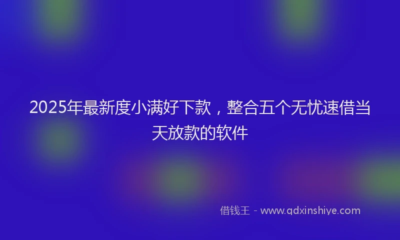 2025年最新度小满好下款，整合五个无忧速借当天放款的软件