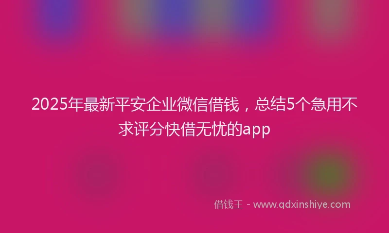 2025年最新平安企业微信借钱，总结5个急用不求评分快借无忧的app