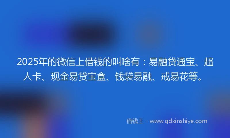 2025年的微信上借钱的叫啥有：易融贷通宝、超人卡、现金易贷宝盒、钱袋易融、戒易花等。