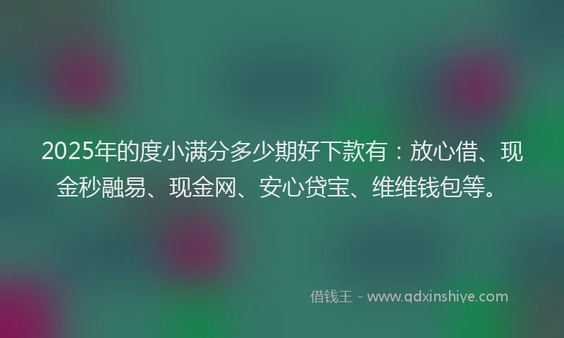 2025年的度小满分多少期好下款有：放心借、现金秒融易、现金网、安心贷宝、维维钱包等。
