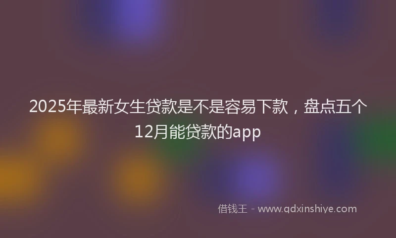 2025年最新女生贷款是不是容易下款，盘点五个12月能贷款的app