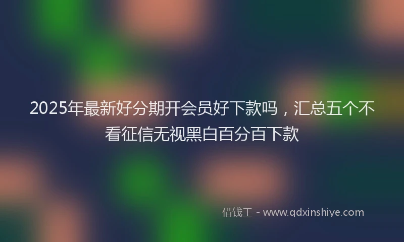 2025年最新好分期开会员好下款吗，汇总五个不看征信无视黑白百分百下款