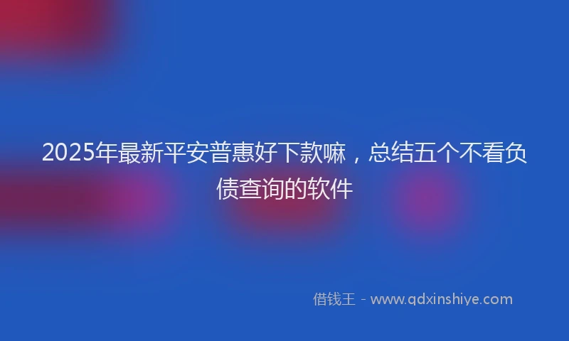 2025年最新平安普惠好下款嘛，总结五个不看负债查询的软件