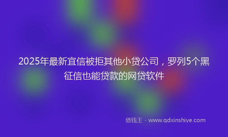 2025年最新宜信被拒其他小贷公司，罗列5个黑征信也能贷款的网贷软件