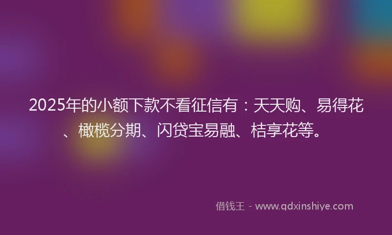 2025年的小额下款不看征信有：天天购、易得花、橄榄分期、闪贷宝易融、桔享花等。