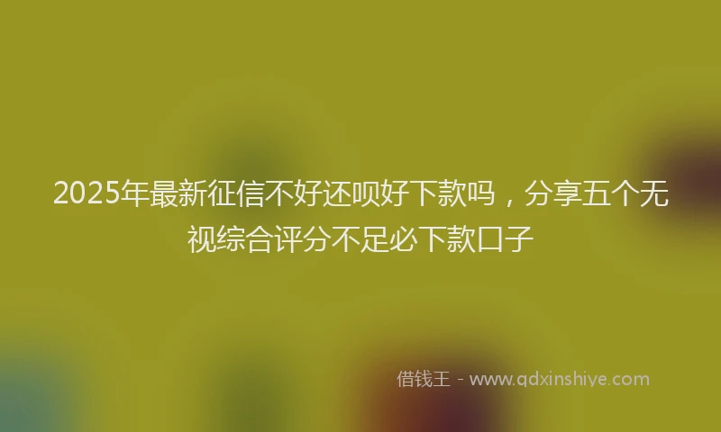 2025年最新征信不好还呗好下款吗，分享五个无视综合评分不足必下款口子