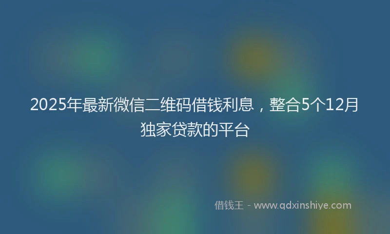 2025年最新微信二维码借钱利息，整合5个12月独家贷款的平台