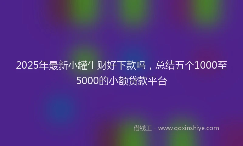 2025年最新小罐生财好下款吗，总结五个1000至5000的小额贷款平台