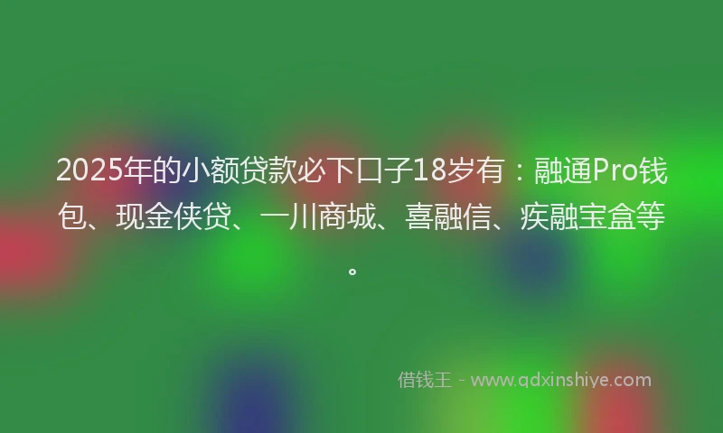 2025年的小额贷款必下口子18岁有：融通Pro钱包、现金侠贷、一川商城、喜融信、疾融宝盒等。
