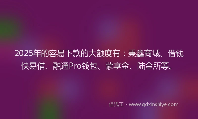2025年的容易下款的大额度有：秉鑫商城、借钱快易借、融通Pro钱包、蒙享金、陆金所等。