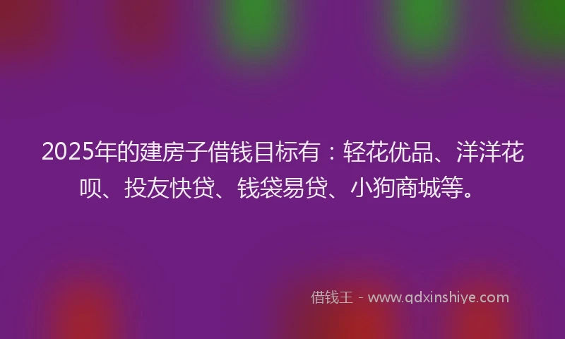 2025年的建房子借钱目标有：轻花优品、洋洋花呗、投友快贷、钱袋易贷、小狗商城等。