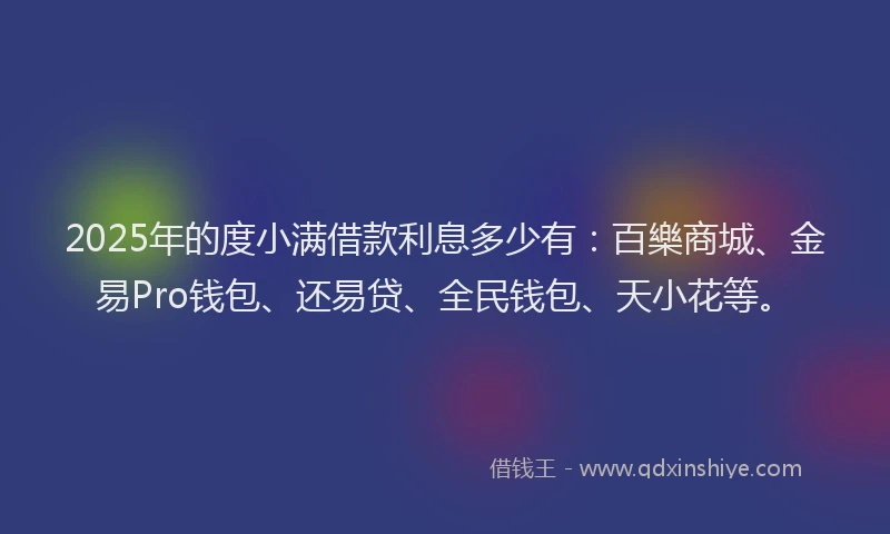 2025年的度小满借款利息多少有：百樂商城、金易Pro钱包、还易贷、全民钱包、天小花等。
