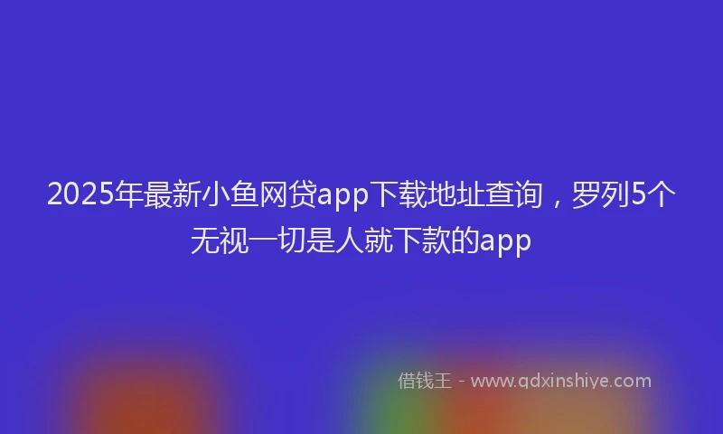 2025年最新小鱼网贷app下载地址查询，罗列5个无视一切是人就下款的app