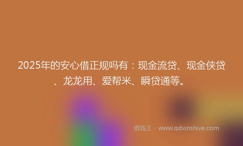 2025年的安心借正规吗有：现金流贷、现金侠贷、龙龙用、爱帮米、瞬贷通等。