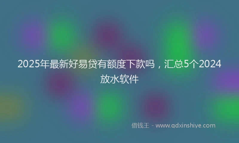2025年最新好易贷有额度下款吗，汇总5个2024放水软件