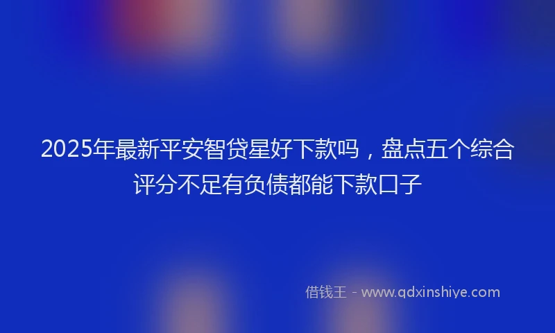 2025年最新平安智贷星好下款吗，盘点五个综合评分不足有负债都能下款口子