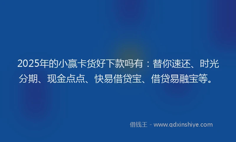 2025年的小赢卡货好下款吗有：替你速还、时光分期、现金点点、快易借贷宝、借贷易融宝等。