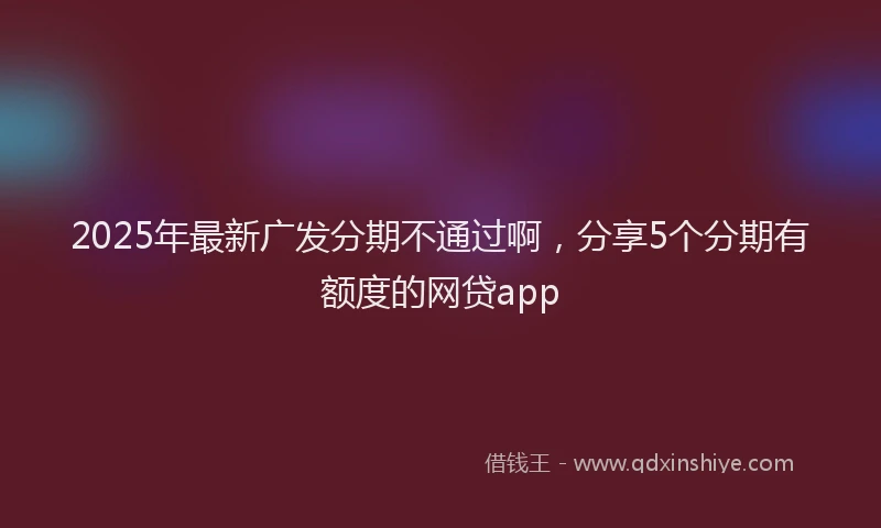 2025年最新广发分期不通过啊，分享5个分期有额度的网贷app