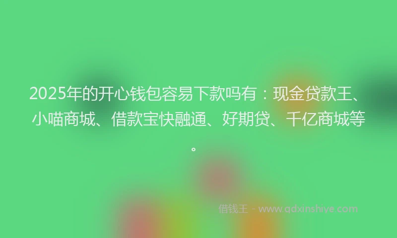 2025年的开心钱包容易下款吗有：现金贷款王、小喵商城、借款宝快融通、好期贷、千亿商城等。