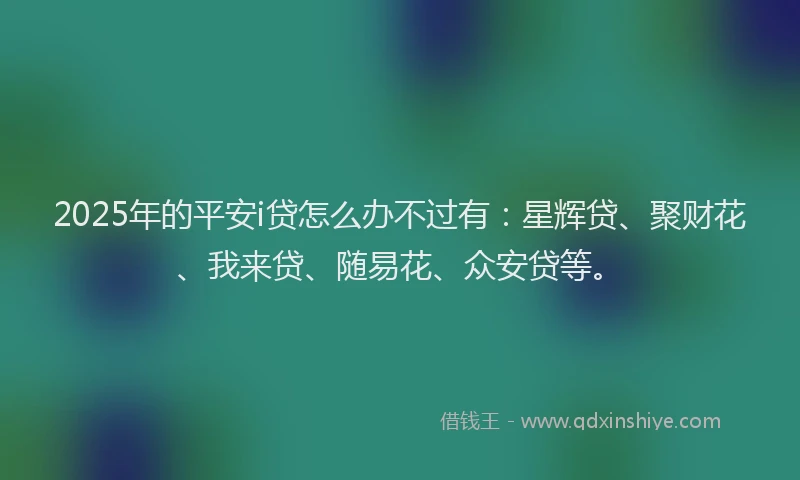 2025年的平安i贷怎么办不过有：星辉贷、聚财花、我来贷、随易花、众安贷等。