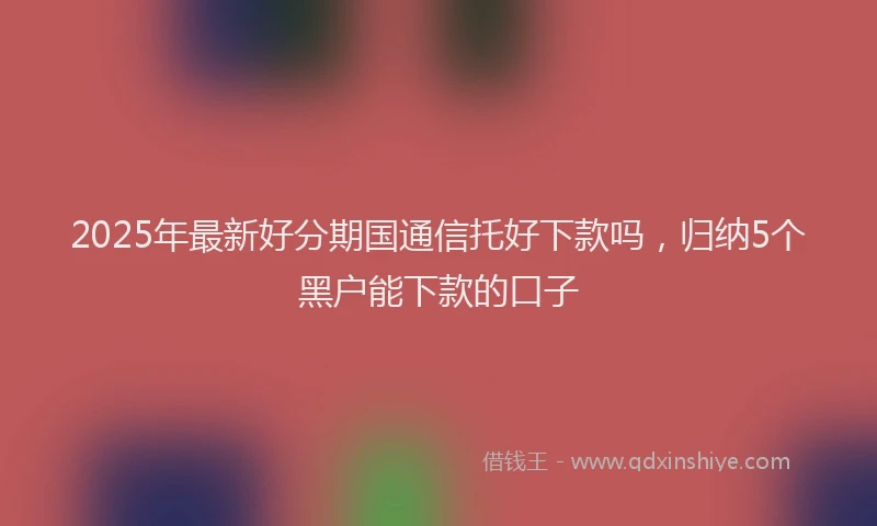 2025年最新好分期国通信托好下款吗，归纳5个黑户能下款的口子