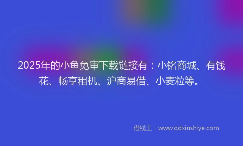 2025年的小鱼免审下载链接有：小铭商城、有钱花、畅享租机、沪商易借、小麦粒等。