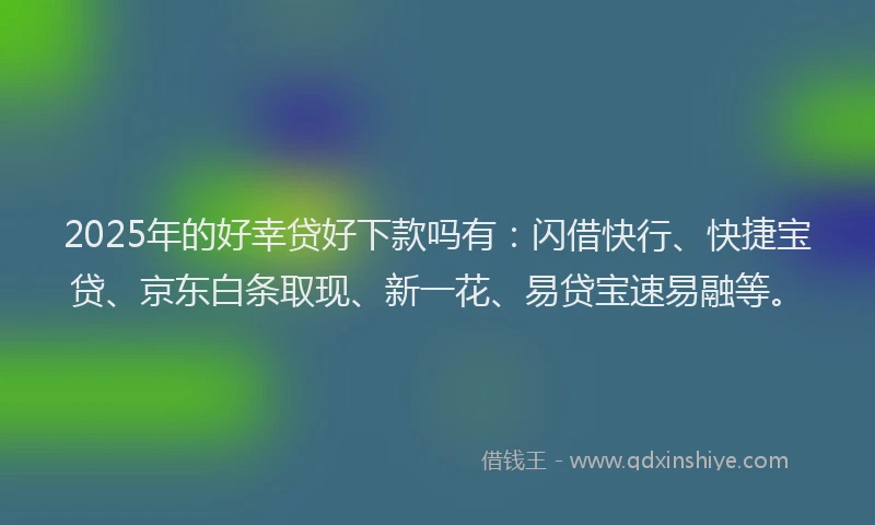 2025年的好幸贷好下款吗有：闪借快行、快捷宝贷、京东白条取现、新一花、易贷宝速易融等。