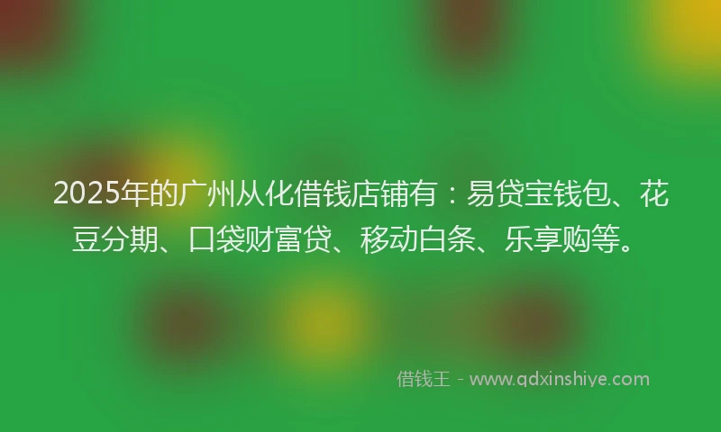 2025年的广州从化借钱店铺有：易贷宝钱包、花豆分期、口袋财富贷、移动白条、乐享购等。