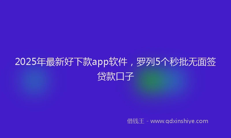 2025年最新好下款app软件，罗列5个秒批无面签贷款口子