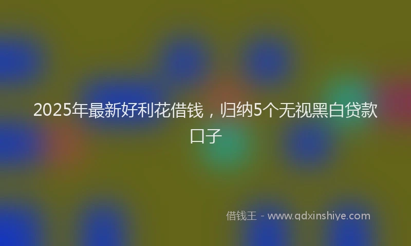 2025年最新好利花借钱，归纳5个无视黑白贷款口子
