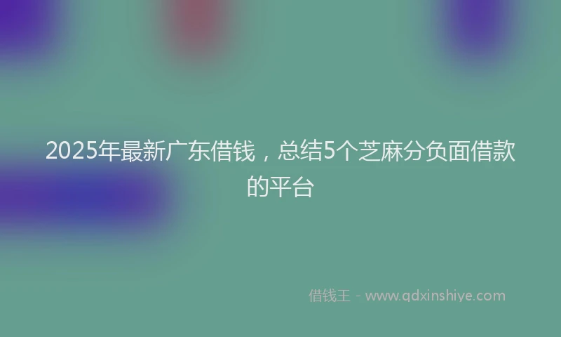 2025年最新广东借钱，总结5个芝麻分负面借款的平台
