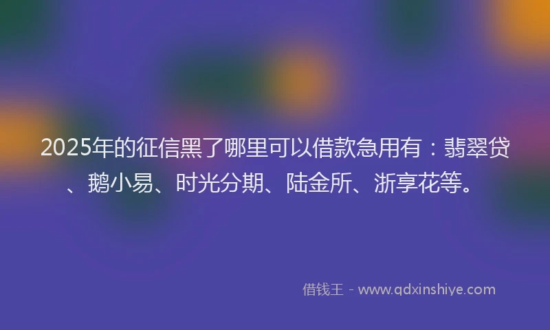 2025年的征信黑了哪里可以借款急用有：翡翠贷、鹅小易、时光分期、陆金所、浙享花等。
