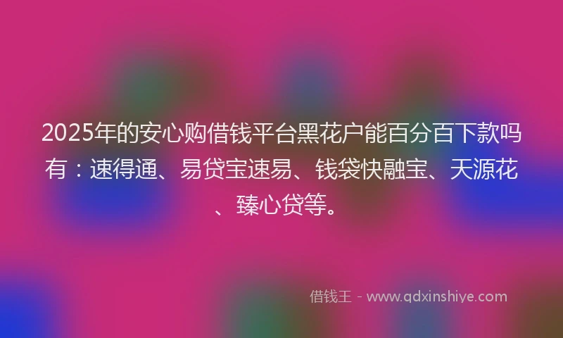 2025年的安心购借钱平台黑花户能百分百下款吗有：速得通、易贷宝速易、钱袋快融宝、天源花、臻心贷等。