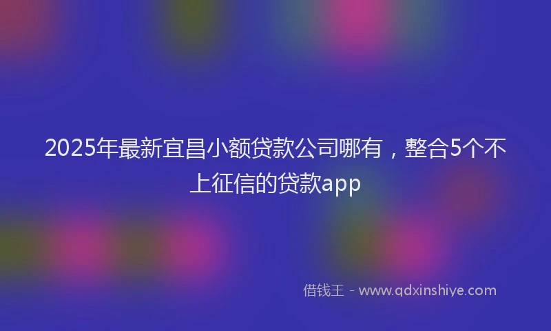 2025年最新宜昌小额贷款公司哪有，整合5个不上征信的贷款app