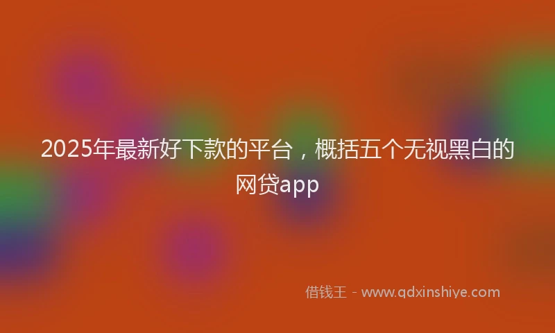 2025年最新好下款的平台，概括五个无视黑白的网贷app