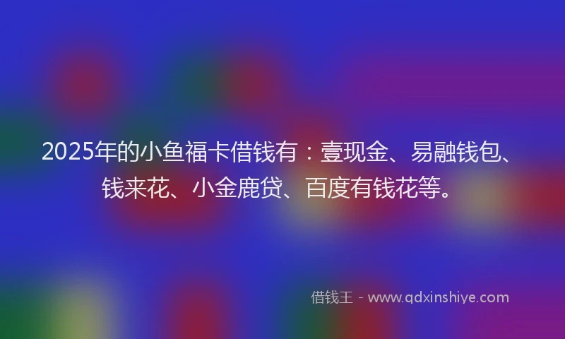 2025年的小鱼福卡借钱有：壹现金、易融钱包、钱来花、小金鹿贷、百度有钱花等。