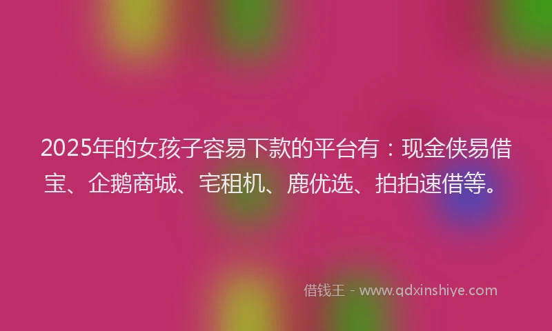 2025年的女孩子容易下款的平台有：现金侠易借宝、企鹅商城、宅租机、鹿优选、拍拍速借等。