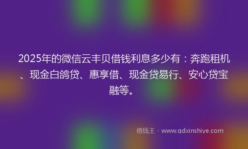 2025年的微信云丰贝借钱利息多少有：奔跑租机、现金白鸽贷、惠享借、现金贷易行、安心贷宝融等。