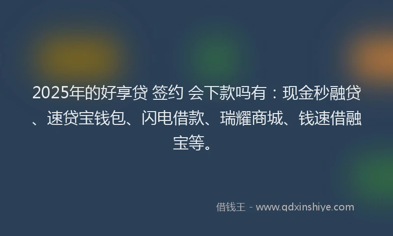 2025年的好享贷 签约 会下款吗有：现金秒融贷、速贷宝钱包、闪电借款、瑞耀商城、钱速借融宝等。