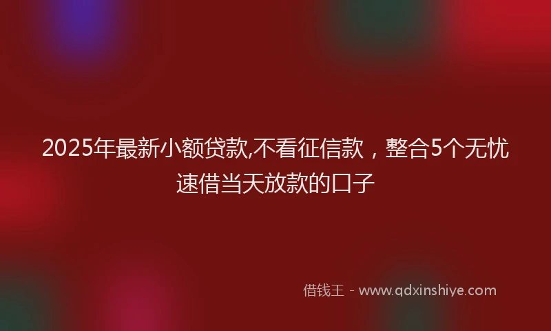 2025年最新小额贷款,不看征信款，整合5个无忧速借当天放款的口子