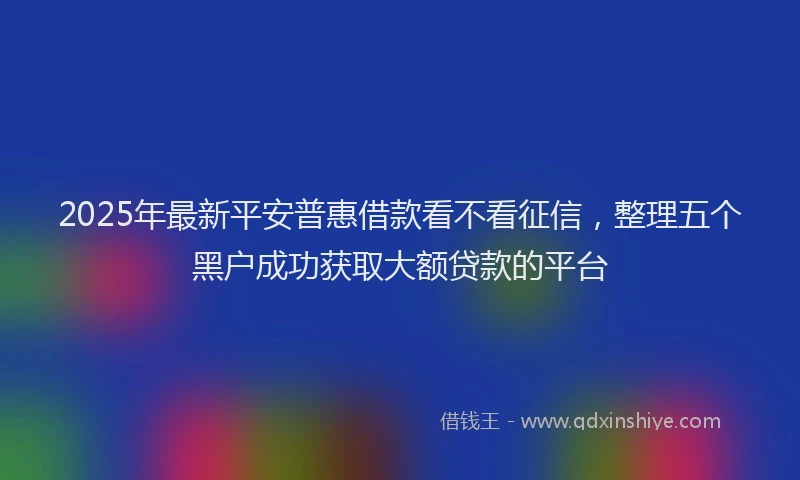 2025年最新平安普惠借款看不看征信，整理五个黑户成功获取大额贷款的平台
