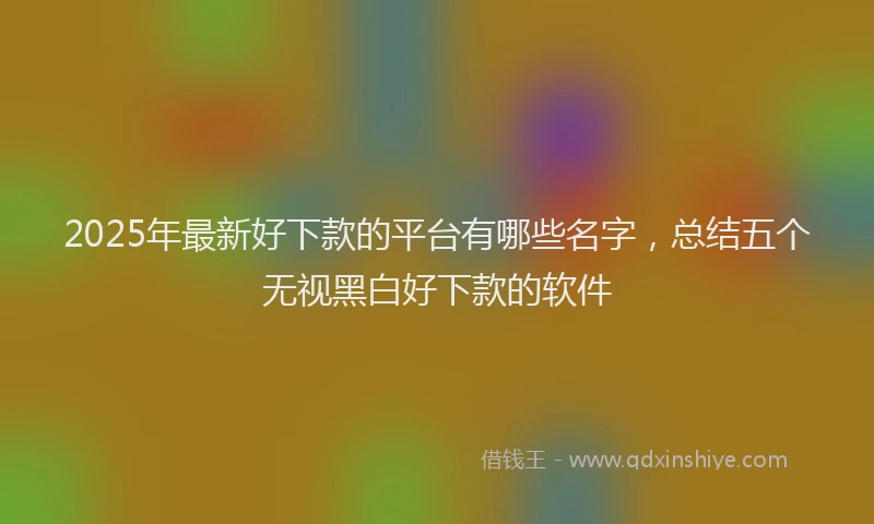2025年最新好下款的平台有哪些名字，总结五个无视黑白好下款的软件