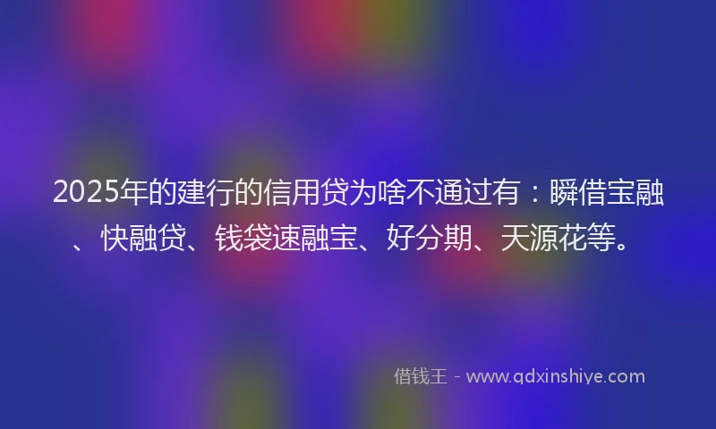 2025年的建行的信用贷为啥不通过有：瞬借宝融、快融贷、钱袋速融宝、好分期、天源花等。