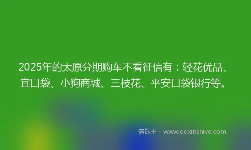 2025年的太原分期购车不看征信有：轻花优品、宜口袋、小狗商城、三枝花、平安口袋银行等。