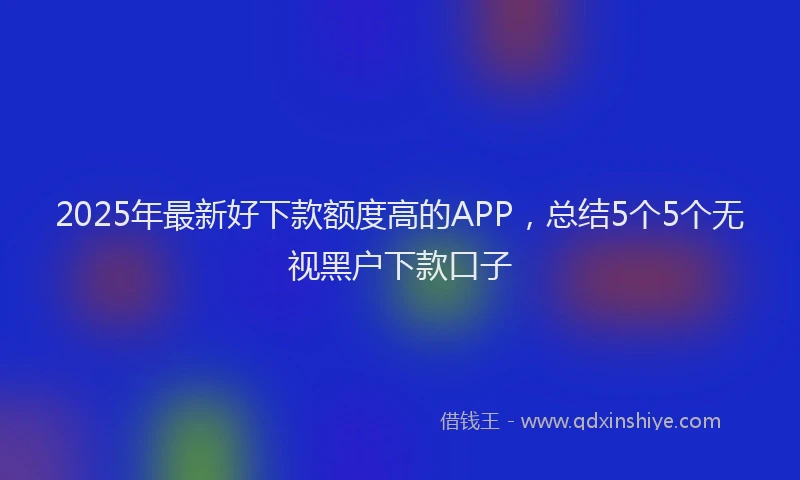 2025年最新好下款额度高的APP，总结5个5个无视黑户下款口子