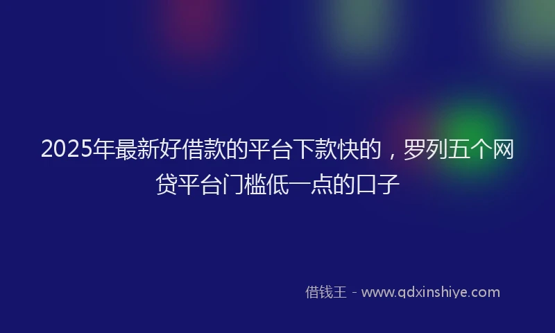 2025年最新好借款的平台下款快的，罗列五个网贷平台门槛低一点的口子
