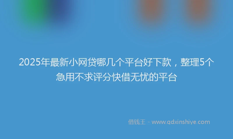 2025年最新小网贷哪几个平台好下款，整理5个急用不求评分快借无忧的平台