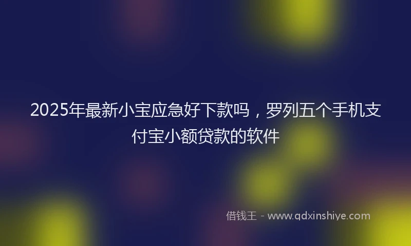 2025年最新小宝应急好下款吗，罗列五个手机支付宝小额贷款的软件