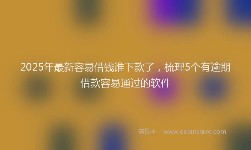 2025年最新容易借钱谁下款了，梳理5个有逾期借款容易通过的软件